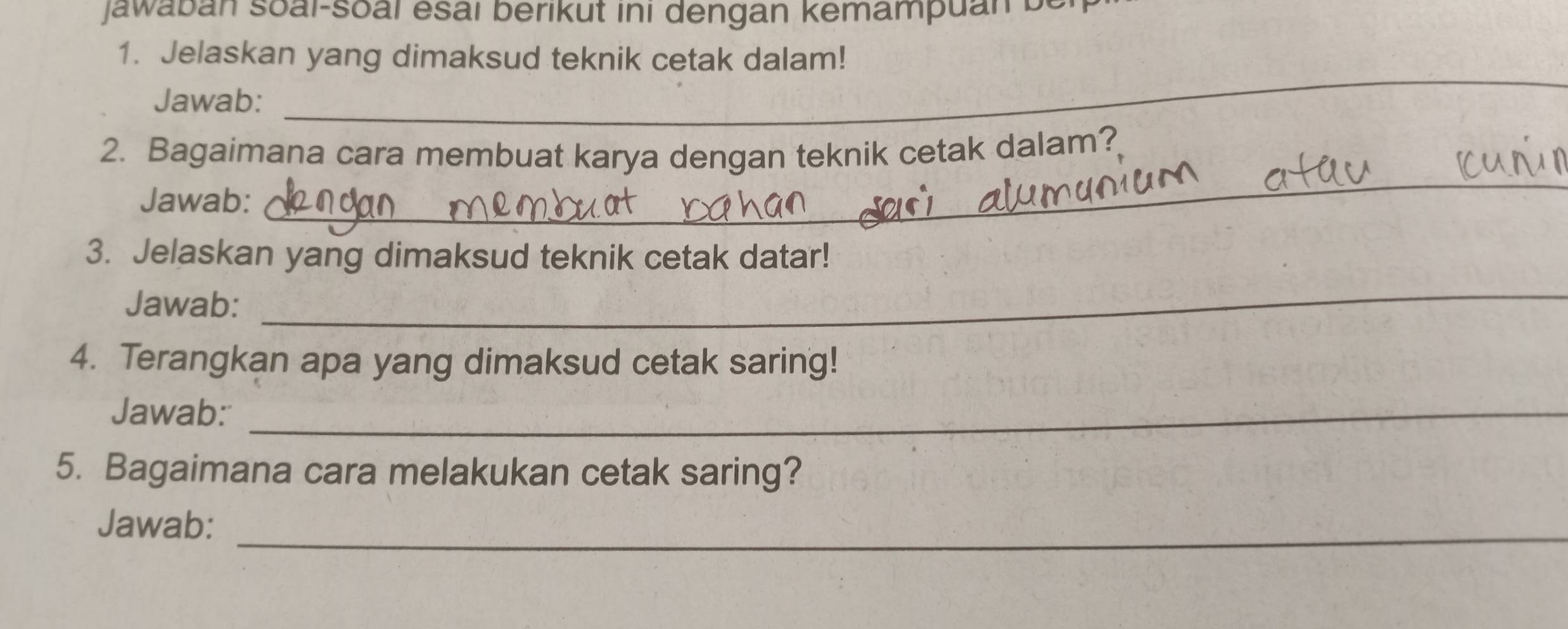 Jawaban soai-soal esai berikut ini dengan kemampuan be 
1. Jelaskan yang dimaksud teknik cetak dalam! 
Jawab: 
_ 
_ 
2. Bagaimana cara membuat karya dengan teknik cetak dalam? 
Jawab: 
3. Jelaskan yang dimaksud teknik cetak datar! 
Jawab: 
_ 
4. Terangkan apa yang dimaksud cetak saring! 
Jawab:_ 
5. Bagaimana cara melakukan cetak saring? 
_ 
Jawab: