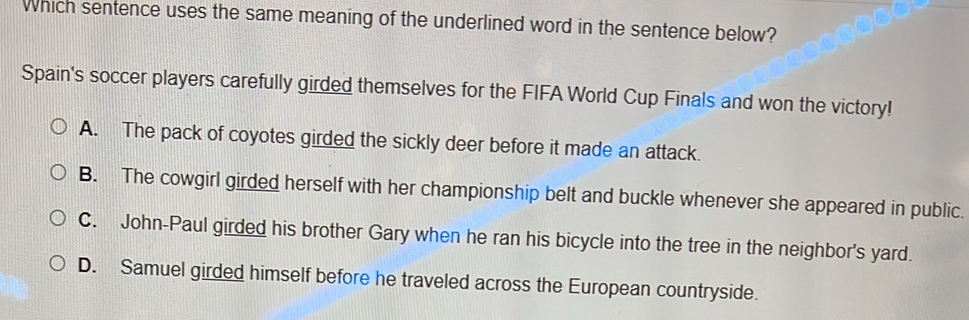 Which sentence uses the same meaning of the underlined word in the sentence below?
Spain's soccer players carefully girded themselves for the FIFA World Cup Finals and won the victory!
A. The pack of coyotes girded the sickly deer before it made an attack.
B. The cowgirl girded herself with her championship belt and buckle whenever she appeared in public.
C. John-Paul girded his brother Gary when he ran his bicycle into the tree in the neighbor's yard.
D. Samuel girded himself before he traveled across the European countryside.