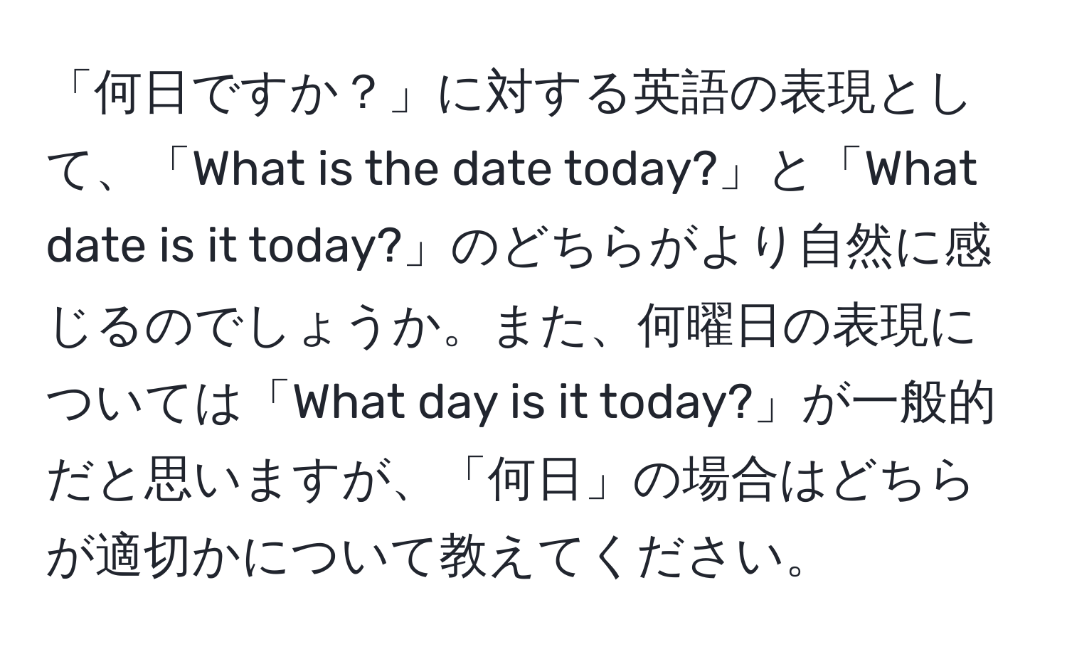 「何日ですか？」に対する英語の表現として、「What is the date today?」と「What date is it today?」のどちらがより自然に感じるのでしょうか。また、何曜日の表現については「What day is it today?」が一般的だと思いますが、「何日」の場合はどちらが適切かについて教えてください。