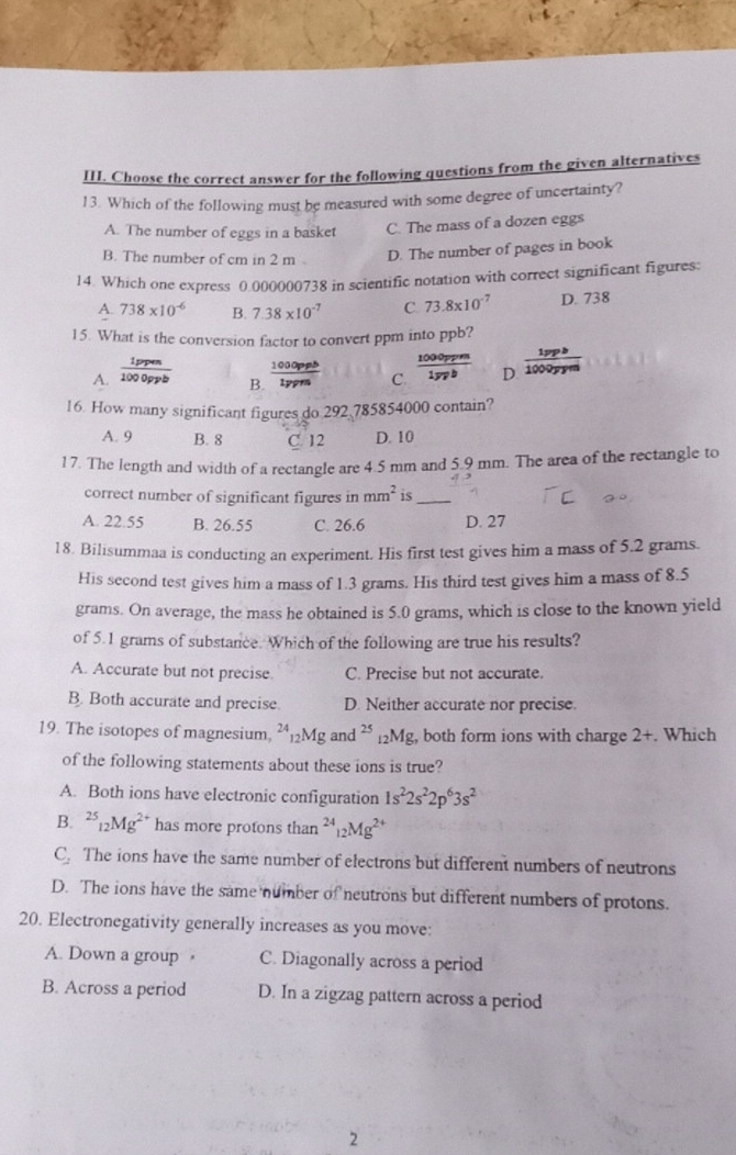 Choose the correct answer for the following questions from the given alternatives
13. Which of the following must be measured with some degree of uncertainty?
A. The number of eggs in a basket C. The mass of a dozen eggs
B. The number of cm in 2 m D. The number of pages in book
14. Which one express 0.000000738 in scientific notation with correct significant figures:
A. 738* 10^(-6) B. 7.38* 10^(-7) C. 73.8* 10^(-7) D. 738
15. What is the conversion factor to convert ppm into ppb?
A.  1ppen/1000ppb   1000pph/1ppm  C.  1000ppm/1ypb  D  1ppb/1000ppm 
B.
16. How many significant figures do 292 785854000 contain?
A. 9 B. 8 C. 12 D. 10
17. The length and width of a rectangle are 4.5 mm and 5.9 mm. The area of the rectangle to
correct number of significant figures in mm^2 is_
A. 22.55 B. 26.55 C. 26.6 D. 27
18. Bilisummaa is conducting an experiment. His first test gives him a mass of 5.2 grams.
His second test gives him a mass of 1.3 grams. His third test gives him a mass of 8.5
grams. On average, the mass he obtained is 5.0 grams, which is close to the known yield
of 5.1 grams of substance. Which of the following are true his results?
A. Accurate but not precise. C. Precise but not accurate.
B. Both accurate and precise. D. Neither accurate nor precise.
19. The isotopes of magnesium, ²₁2Mg and 25 g, both form ions with charge 2+. Which _12Mg
of the following statements about these ions is true?
A. Both ions have electronic configuration 1s^22s^22p^63s^2
B. ^25_12Mg^(2+) has more protons than^(24)_12Mg^(2+)
C_2 The ions have the same number of electrons but different numbers of neutrons
D. The ions have the same number of neutrons but different numbers of protons.
20. Electronegativity generally increases as you move:
A. Down a group · C. Diagonally across a period
B. Across a period D. In a zigzag pattern across a period
2