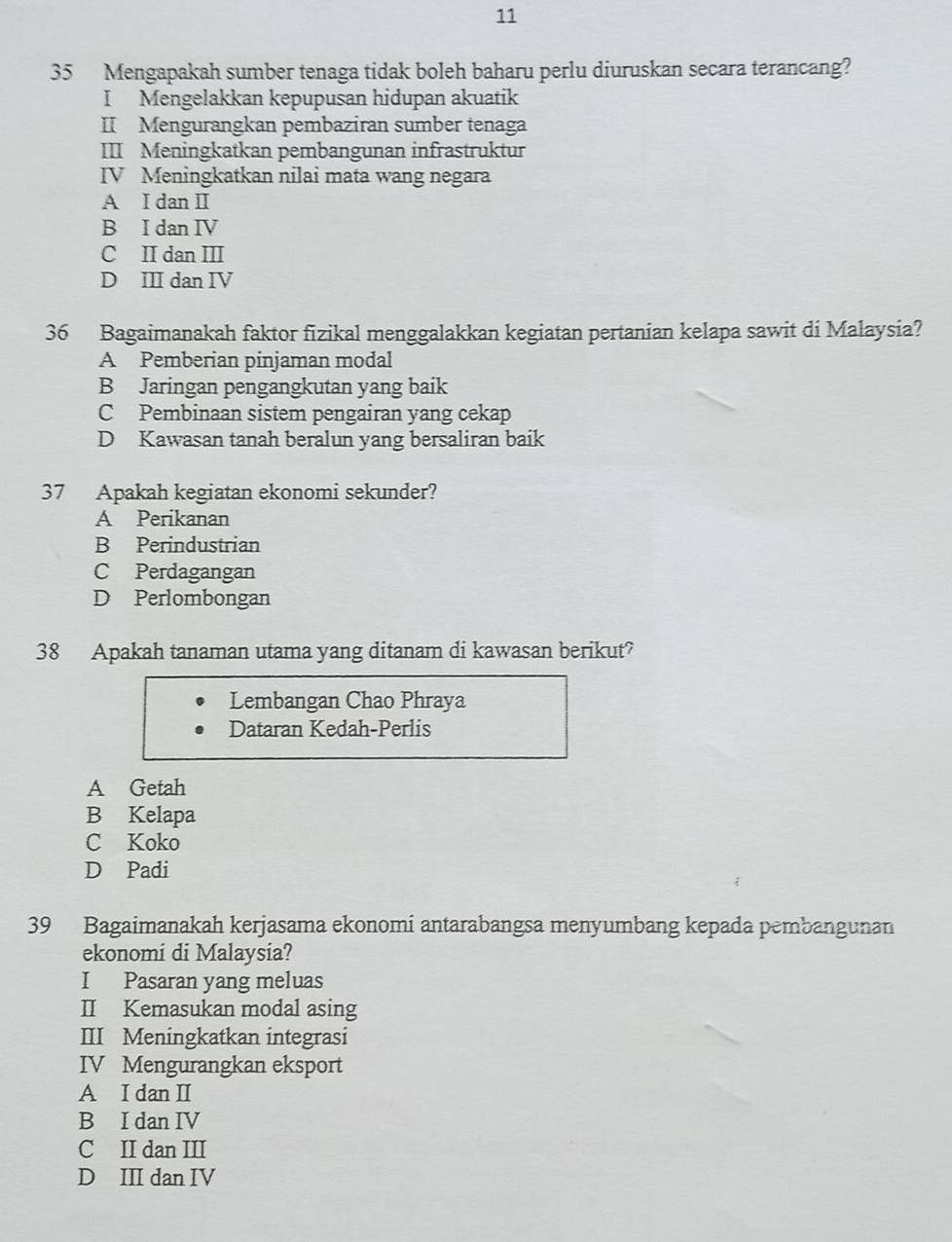 11
35 Mengapakah sumber tenaga tidak boleh baharu perlu diuruskan secara terancang?
I Mengelakkan kepupusan hidupan akuatik
II Mengurangkan pembaziran sumber tenaga
III Meningkatkan pembangunan infrastruktur
IV Meningkatkan nilai mata wang negara
A I dan I
B I dan IV
C II dan III
D II dan IV
36 Bagaimanakah faktor fizikal menggalakkan kegiatan pertanian kelapa sawit di Malaysia?
A Pemberian pinjaman modal
B Jaringan pengangkutan yang baik
C Pembinaan sistem pengairan yang cekap
D Kawasan tanah beralun yang bersaliran baik
37 Apakah kegiatan ekonomi sekunder?
A Perikanan
B Perindustrian
C Perdagangan
D Perlombongan
38 Apakah tanaman utama yang ditanam di kawasan berikut?
Lembangan Chao Phraya
Dataran Kedah-Perlis
A Getah
B Kelapa
C Koko
D Padi
39 Bagaimanakah kerjasama ekonomi antarabangsa menyumbang kepada pembangunan
ekonomi di Malaysia?
I Pasaran yang meluas
II Kemasukan modal asing
III Meningkatkan integrasi
IV Mengurangkan eksport
A I dan II
B I dan IV
C II dan III
D III dan IV