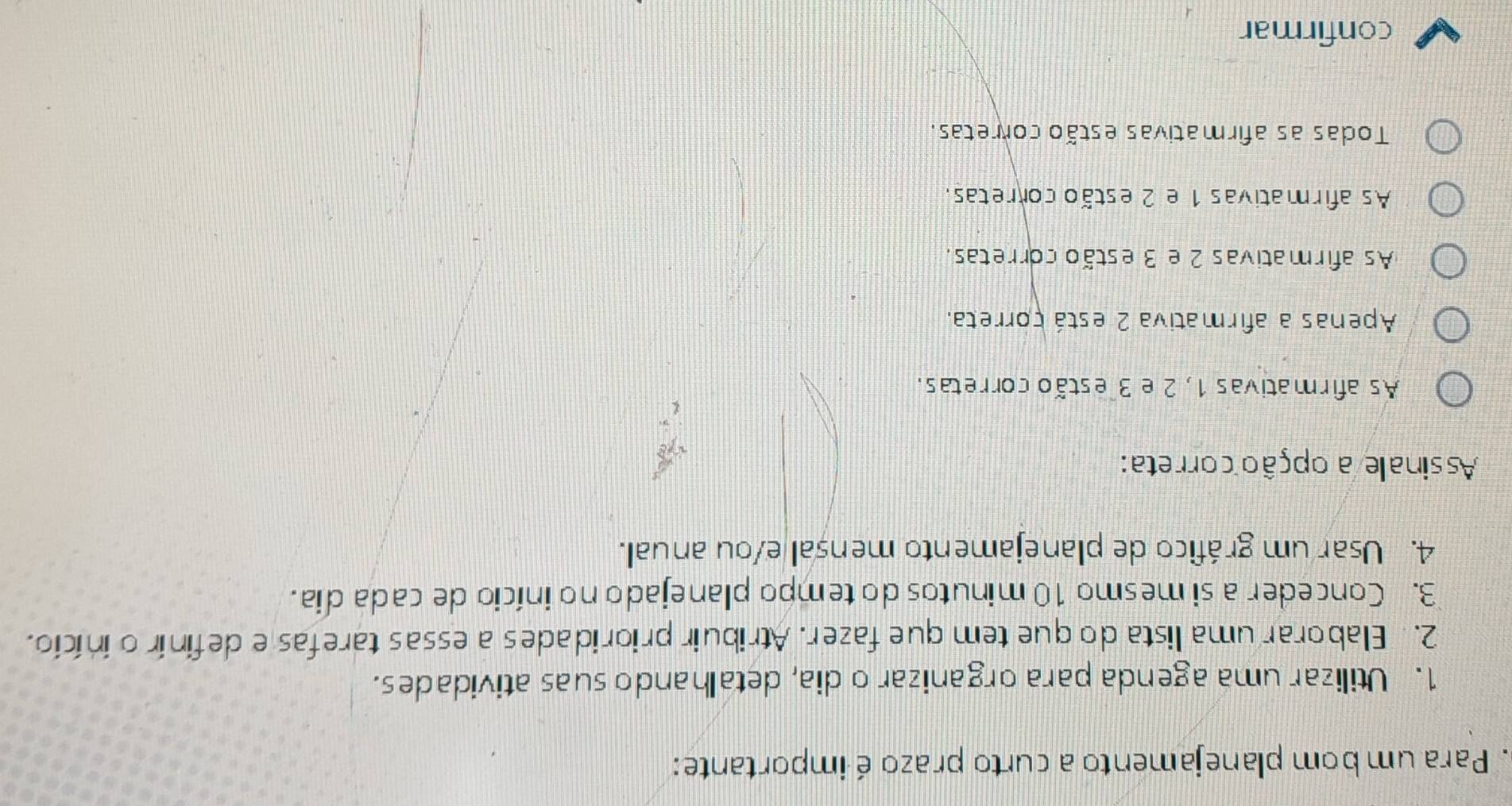 Para um bom planejamento a curto prazo é importante:
1. Utilizar uma agenda para organizar o dia, detalhando suas atividades.
2. Elaborar uma lista do que tem que fazer. Atribuir prioridades a essas tarefas e definir o início.
3. Conceder a si mesmo 10 minutos do tempo planejado no início de cada dia.
4. Usar um gráfico de planejamento mensal e/ou anual.
Assinale a opção correta:
As afirmativas 1, 2 e 3 estão corretas.
Apenas a afirmativa 2 está correta.
As afirmativas 2 e 3 estão corretas.
As afirmativas 1 e 2 estão corretas.
Todas as afirmativas estão corretas.
confirmar