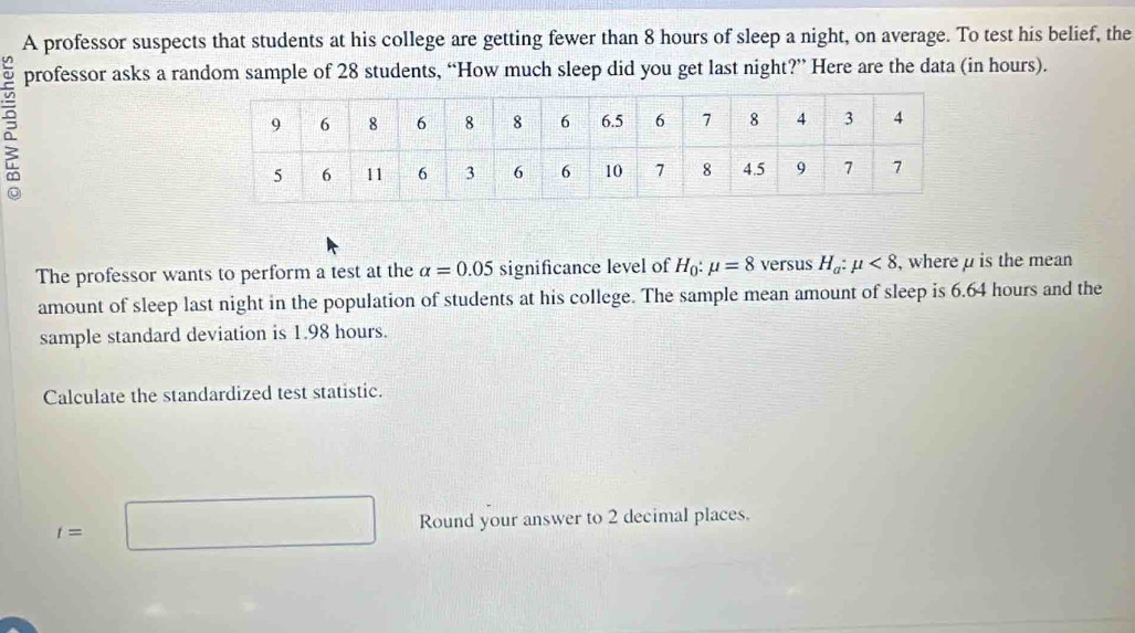 A professor suspects that students at his college are getting fewer than 8 hours of sleep a night, on average. To test his belief, the 
professor asks a random sample of 28 students, “How much sleep did you get last night?” Here are the data (in hours). 
The professor wants to perform a test at the alpha =0.05 significance level of H_0:mu =8 versus H_a:mu <8</tex> , where μ is the mean 
amount of sleep last night in the population of students at his college. The sample mean amount of sleep is 6.64 hours and the 
sample standard deviation is 1.98 hours. 
Calculate the standardized test statistic.
t=□ Round your answer to 2 decimal places.