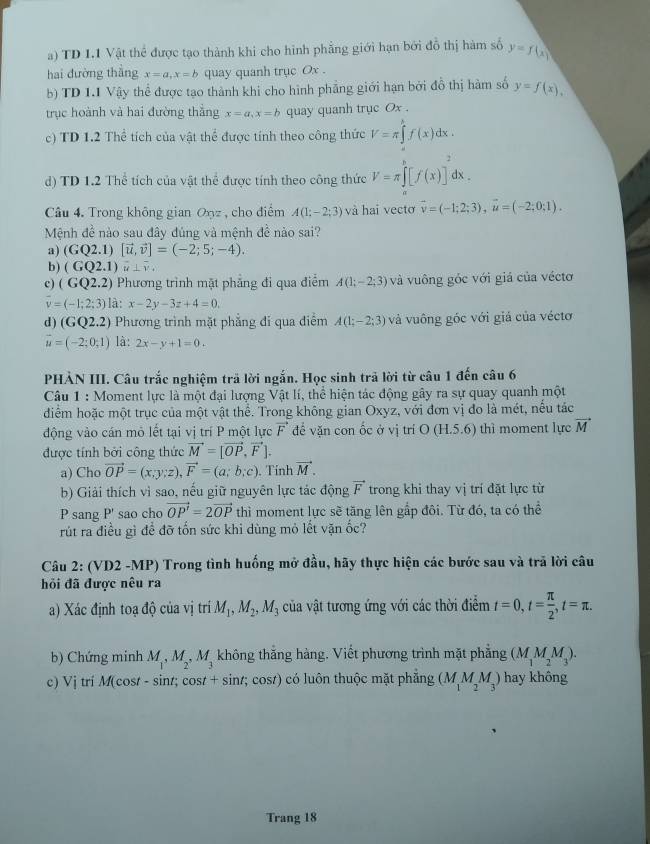 TD 1.1 Vật thể được tạo thành khi cho hình phẳng giới hạn bởi đỗ thị hàm số y=f(x)
hai đường thắng x=a,x=b quay quanh trục Ox .
b) TD 1.1 Vậy thể được tạo thành khi cho hình phẳng giới hạn bởi đồ thị hàm số y=f(x),
trục hoành và hai đường thắng x=a,x=b quay quanh trục Ox .
c) TD 1.2 Thể tích của vật thể được tính theo công thức V=π ∈tlimits 'f(x)dx.
d) TD 1.2 Thể tích của vật thể được tính theo công thức V=π ∈tlimits _a^(b[f(x)]^2)dx.
Câu 4. Trong không gian Onz , cho điểm A(1;-2;3) và hai vectơ vector v=(-1;2;3),vector u=(-2;0;1).
Mệnh đề nào sau đây đúng và mệnh đề nào sai?
a) (GQ2.1)[vector u,vector v]=(-2;5;-4).
b) (GQ2.1)widehat u⊥ widehat v.
c) (GQ2.2) Phương trình mặt phăng đi qua điểm A(1;-2;3) và vuông góc với giá của véctơ
v=(-1;2;3)la:x-2y-3z+4=0.
d) (G 22.2) Phương trình mặt phẳng đi qua điểm A(1;-2;3) và vuông góc với giá của véctơ
vector u=(-2;0;1) là: 2x-y+1=0.
PHẢN III. Câu trắc nghiệm trả lời ngắn. Học sinh trả lời từ câu 1 đến câu 6
Câu 1 : Moment lực là một đại lượng Vật lí, thể hiện tác động gây ra sự quay quanh một
điểm hoặc một trục của một vật thể. Trong không gian Oxyz, với đơn vị đo là mét, nều tác
động vào cán mỏ lết tại vị trí P một lực vector F để văn con ốc ở vị trí O (H.5.6) thì moment lực vector M
được tính bởi công thức vector M=[vector OP,vector F].
a) Cho vector OP=(x;y;z),vector F=(a;b;c). Tính vector M.
b) Giải thích vì sao, nếu giữ nguyên lực tác động vector F trong khi thay vị trí đặt lực từ
P sang P' sao cho vector OP'=2vector OP thì moment lực sẽ tăng lên gắp đôi. Từ đó, ta có thể
rút ra điều gì để đỡ tốn sức khi dùng mỏ lết vặn ốc?
Câu 2: (VD2 -MP) Trong tình huống mở đầu, hãy thực hiện các bước sau và trã lời câu
hỏi đã được nêu ra
a) Xác định toạ độ của vị trí M_1,M_2,M_3 của vật tương ứng với các thời điểm t=0,t= π /2 ,t=π .
b) Chứng minh M_1,M_2,M_3 không thắng hàng. Viết phương trình mặt phẳng (M_1M_2M_3).
c) Vj trí M(cost - sint; cost + sint; cost) có luôn thuộc mặt phẳng (M_1M_2M_3) hay không
Trang 18