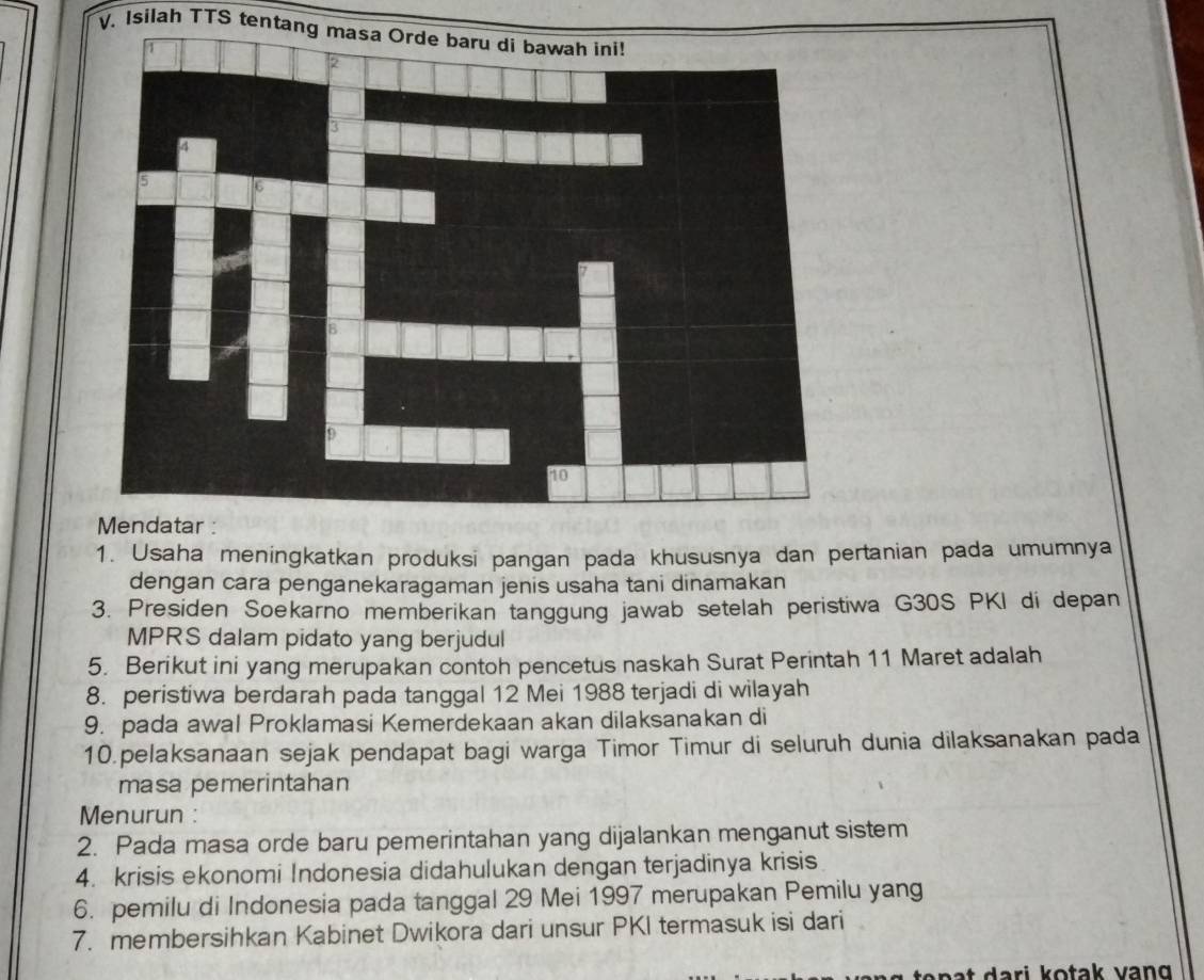 Isilah TTS tentang masa Orde baru di bawah ini! 
1. Usaha meningkatkan produksi pangan pada khususnya dan pertanian pada umumnya 
dengan cara penganekaragaman jenis usaha tani dinamakan 
3. Presiden Soekarno memberikan tanggung jawab setelah peristiwa G30S PKI di depan 
MPRS dalam pidato yang berjudul 
5. Berikut ini yang merupakan contoh pencetus naskah Surat Perintah 11 Maret adalah 
8. peristiwa berdarah pada tanggal 12 Mei 1988 terjadi di wilayah 
9. pada awal Proklamasi Kemerdekaan akan dilaksanakan di 
10.pelaksanaan sejak pendapat bagi warga Timor Timur di seluruh dunia dilaksanakan pada 
masa pemerintahan 
Menurun : 
2. Pada masa orde baru pemerintahan yang dijalankan menganut sistem 
4. krisis ekonomi Indonesia didahulukan dengan terjadinya krisis 
6. pemilu di Indonesia pada tanggal 29 Mei 1997 merupakan Pemilu yang 
7. membersihkan Kabinet Dwikora dari unsur PKI termasuk isi dari 
te n a t dari kotak vang