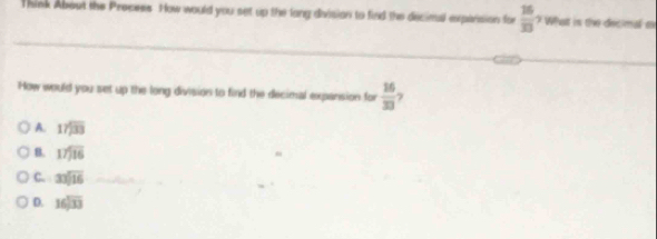 Think About the Process. How would you set up the lang division to find the decimal expansion for  16/33 , What is the decimal t
How would you set up the long division to find the decimal expansion for  16/33 
A. beginarrayr 17encloselongdiv 33endarray
B. beginarrayr 17encloselongdiv 16endarray
C. 33sqrt(16)
D. beginarrayr 16encloselongdiv 33endarray