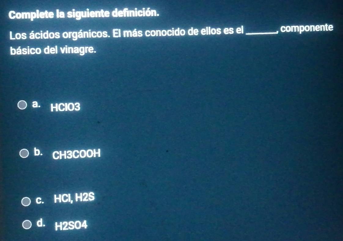 Complete la siguiente definición.
Los ácidos orgánicos. El más conocido de ellos es el _, componente
básico del vinagre.
a. HClO3
b. CH3COOH
c. HCl, H2S
d. H2SO4