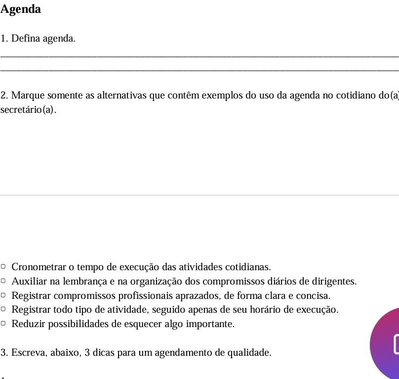 Agenda
1. Defina agenda.
_
_
2. Marque somente as alternativas que contêm exemplos do uso da agenda no cotidiano do(a
secretário(a).
_
Cronometrar o tempo de execução das atividades cotidianas.
Auxiliar na lembrança e na organização dos compromissos diários de dirigentes.
Registrar compromissos profissionais aprazados, de forma clara e concisa.
Registrar todo tipo de atividade, seguido apenas de seu horário de execução.
Reduzir possibilidades de esquecer algo importante.
3. Escreva, abaixo, 3 dicas para um agendamento de qualidade.