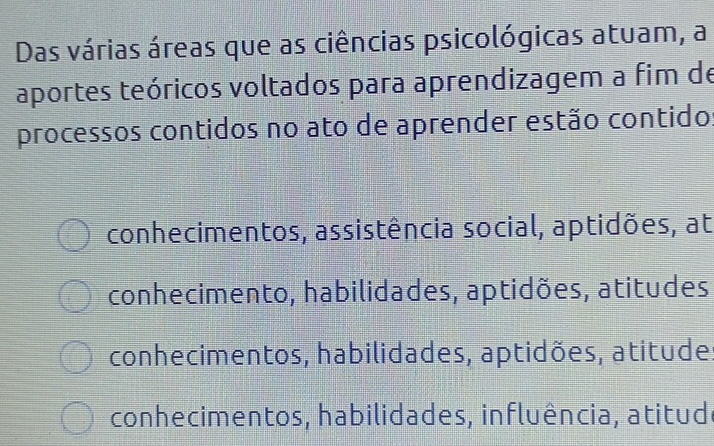 Das várias áreas que as ciências psicológicas atuam, a
aportes teóricos voltados para aprendizagem a fim de
processos contidos no ato de aprender estão contido:
conhecimentos, assistência social, aptidões, at
conhecimento, habilidades, aptidões, atitudes
conhecimentos, habilidades, aptidões, atitude.
conhecimentos, habilidades, influência, atitudo