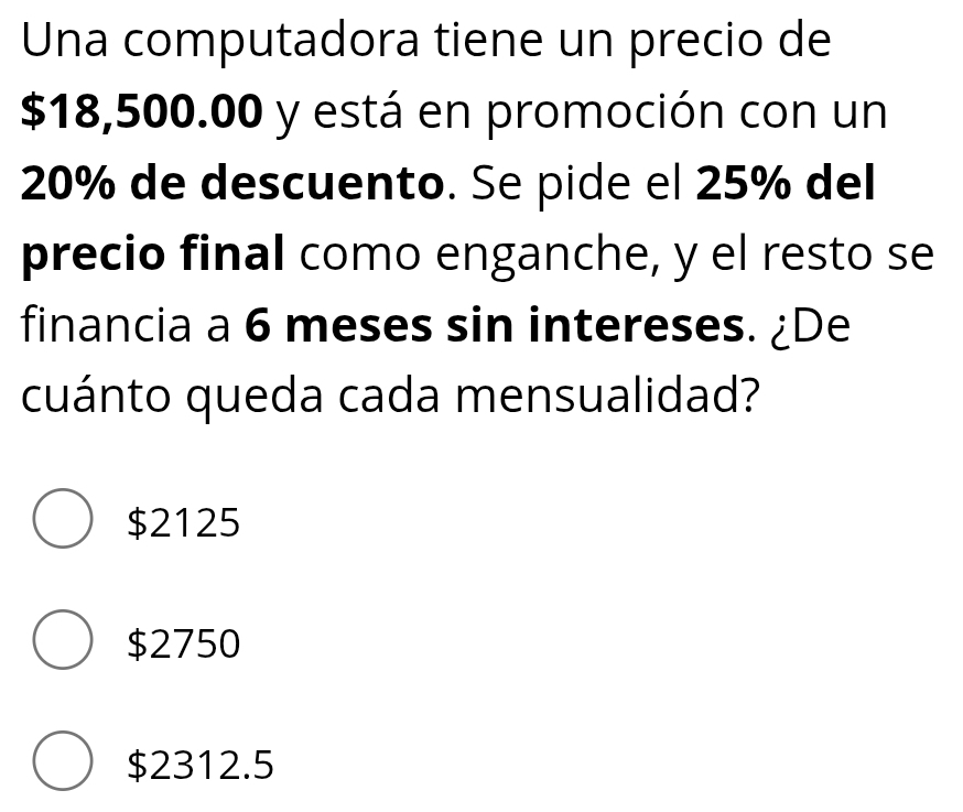 Una computadora tiene un precio de
$18,500.00 y está en promoción con un
20% de descuento. Se pide el 25% del
precio final como enganche, y el resto se
financia a 6 meses sin intereses. ¿De
cuánto queda cada mensualidad?
$2125
$2750
$2312.5