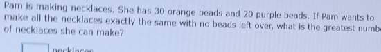 Pam is making necklaces. She has 30 orange beads and 20 purple beads. If Pam wants to 
make all the necklaces exactly the same with no beads left over, what is the greatest numb 
of necklaces she can make?