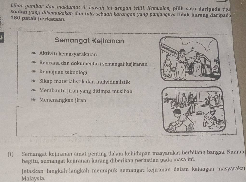 Lihat gambar dan maklumat di bawah ini dengan teliti. Kemudian, pilih satu daripada tiga 
soalan yang dikemukakan dan tulis sebuah karangan yang panjangnya tidak kurang daripada
180 patah perkataan. 
Semangat Kejiranan 
Aktiviti kemasyarakatan 
* Rencana dan dokumentari semangat kejiranan 
* Kemajuan teknologi 
* Sikap materialistik dan individualistik 
Membantu jiran yang ditimpa musibah 
* Menenangkan jiran 
(i) Semangat kejiranan amat penting dalam kehidupan masyarakat berbilang bangsa. Namun 
begitu, semangat kejiranan kurang diberikan perhatian pada masa ini. 
Jelaskan langkah-langkah memupuk semangat kejiranan dalam kalangan masyarakat 
Malaysia.