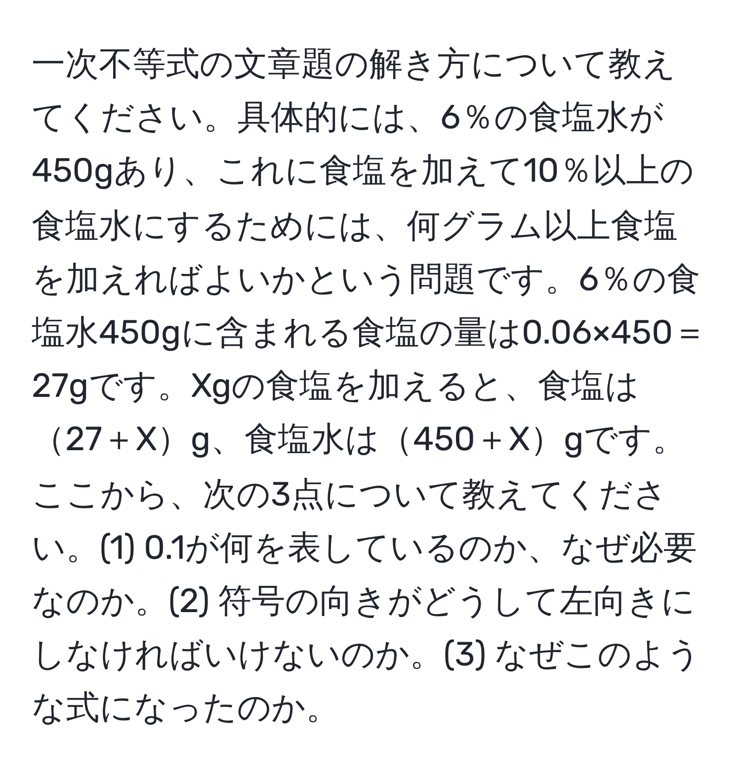 一次不等式の文章題の解き方について教えてください。具体的には、6％の食塩水が450gあり、これに食塩を加えて10％以上の食塩水にするためには、何グラム以上食塩を加えればよいかという問題です。6％の食塩水450gに含まれる食塩の量は0.06×450＝27gです。Xgの食塩を加えると、食塩は27＋Xg、食塩水は450＋Xgです。ここから、次の3点について教えてください。(1) 0.1が何を表しているのか、なぜ必要なのか。(2) 符号の向きがどうして左向きにしなければいけないのか。(3) なぜこのような式になったのか。