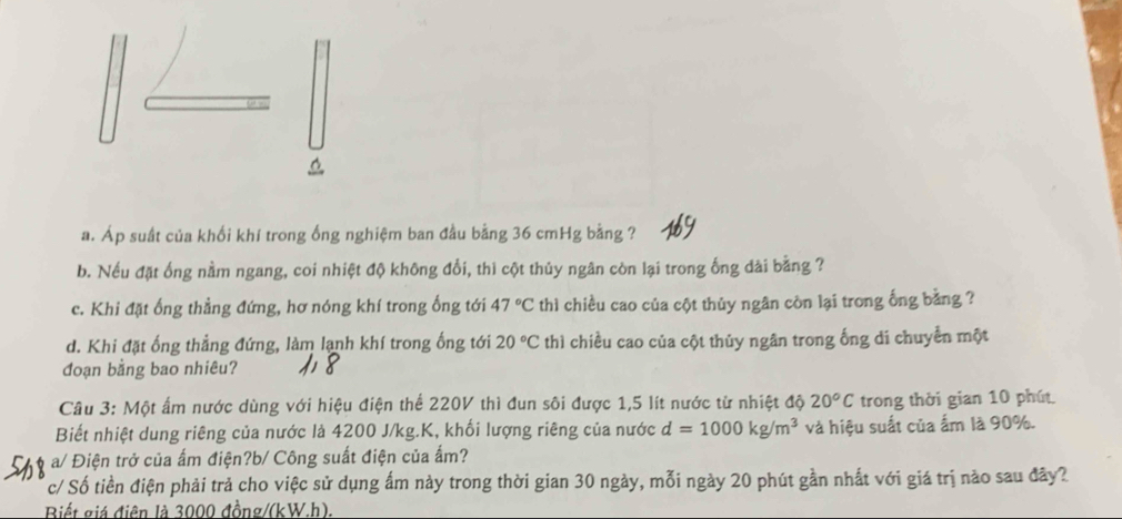 Áp suất của khối khí trong ống nghiệm ban đầu bằng 36 cmHg bằng ? 
b. Nếu đặt ống nằm ngang, coi nhiệt độ không đổi, thì cột thủy ngân còn lại trong ống dài bằng ? 
c. Khi đặt ống thẳng đứng, hơ nóng khí trong ống tới 47°C thì chiều cao của cột thủy ngân còn lại trong ống bằng ? 
d. Khi đặt ống thẳng đứng, làm lạnh khí trong ống tới 20°C thì chiều cao của cột thủy ngân trong ống di chuyển một 
đoạn bằng bao nhiêu? 
Câu 3: Một ấm nước dùng với hiệu điện thể 220V thì đun sôi được 1,5 lít nước từ nhiệt độ 20°C trong thời gian 10 phút. 
Biết nhiệt dung riêng của nước là 4200 J/kg.K, khối lượng riêng của nước d=1000kg/m^3 và hiệu suất của ẩm là 90%. 
a/ Điện trở của ấm điện?b/ Công suất điện của ấm? 
c/ Số tiền điện phải trả cho việc sử dụng ấm này trong thời gian 30 ngày, mỗi ngày 20 phút gần nhất với giá trị nào sau đây? 
Biết giá điện là 3000 đồng /(kW.h).