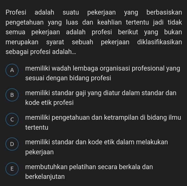 Profesi adalah suatu pekerjaan yang berbasiskan
pengetahuan yang luas dan keahlian tertentu jadi tidak
semua pekerjaan adalah profesi berikut yang bukan
merupakan syarat sebuah pekerjaan diklasifikasikan
sebagai profesi adalah...
A memiliki wadah lembaga organisasi profesional yang
sesuai dengan bidang profesi
B ) memiliki standar gaji yang diatur dalam standar dan
kode etik profesi
C memiliki pengetahuan dan ketrampilan di bidang ilmu
tertentu
D memiliki standar dan kode etik dalam melakukan
pekerjaan
E membutuhkan pelatihan secara berkala dan
berkelanjutan