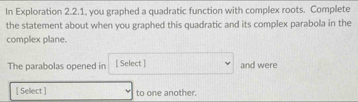 In Exploration 2.2.1, you graphed a quadratic function with complex roots. Complete 
the statement about when you graphed this quadratic and its complex parabola in the 
complex plane. 
The parabolas opened in [ Select ] v frac □  and were 
[ Select ] □ to one another.