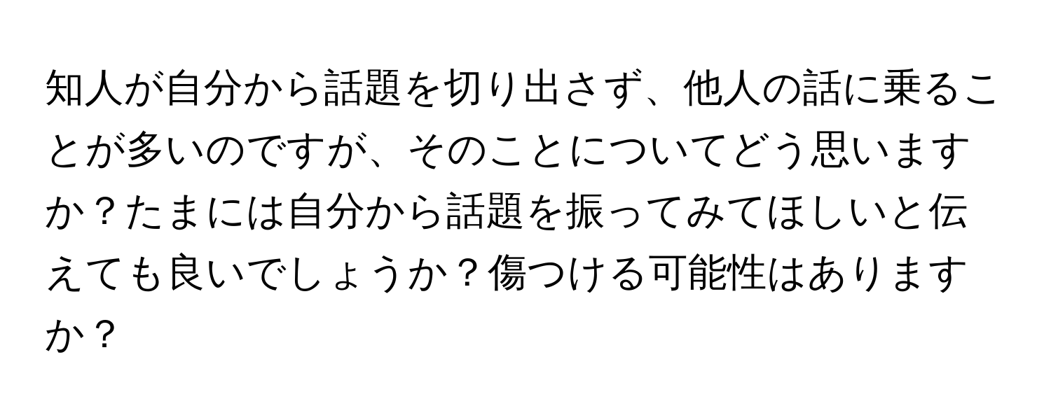 知人が自分から話題を切り出さず、他人の話に乗ることが多いのですが、そのことについてどう思いますか？たまには自分から話題を振ってみてほしいと伝えても良いでしょうか？傷つける可能性はありますか？