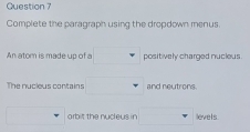 Complete the paragraph using the dropdown menus. 
An atom is made up of a positively charged nucleus. 
The nucleus contains and neutrons. 
orbit the nucleus in levels.