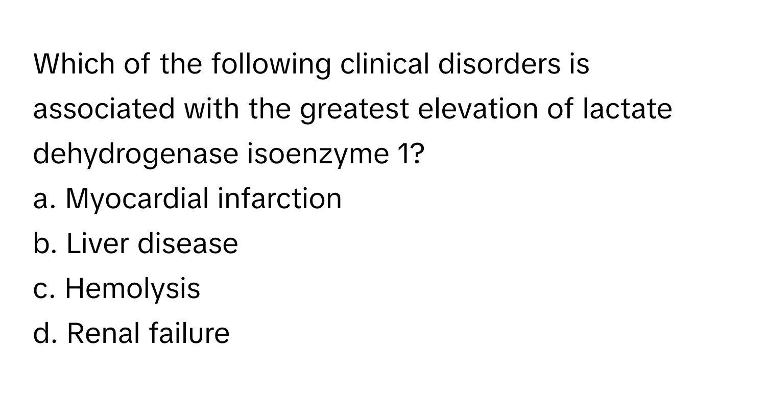 Which of the following clinical disorders is associated with the greatest elevation of lactate dehydrogenase isoenzyme 1?

a. Myocardial infarction 
b. Liver disease 
c. Hemolysis 
d. Renal failure