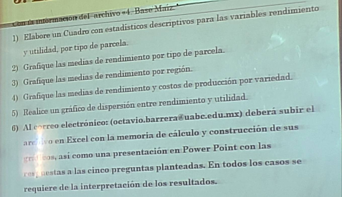 Con la información del 'archivo «4. Base Maíz 
1) Elabore un Cuadro con estadísticos descriptivos para las variables rendimiento 
y utilidad, por tipo de parcela. 
2) Grafique las medias de rendimiento por tipo de parcela. 
3) Grafique las medias de rendimiento por región. 
4) Grafique las medias de rendimiento y costos de producción por variedad. 
5) Realice un gráfico de dispersión entre rendimiento y utilidad. 
6) Al correo electrónico: (octavio.barrera@uabc.edu.mx) deberá subir el 
arci dvo en Excel con la memoria de cálculo y construcción de sus 
graficos, así como una presentación en Power Point con las 
res p uestas a las cinco preguntas planteadas. En todos los casos se 
requiere de la interpretación de los resultados.