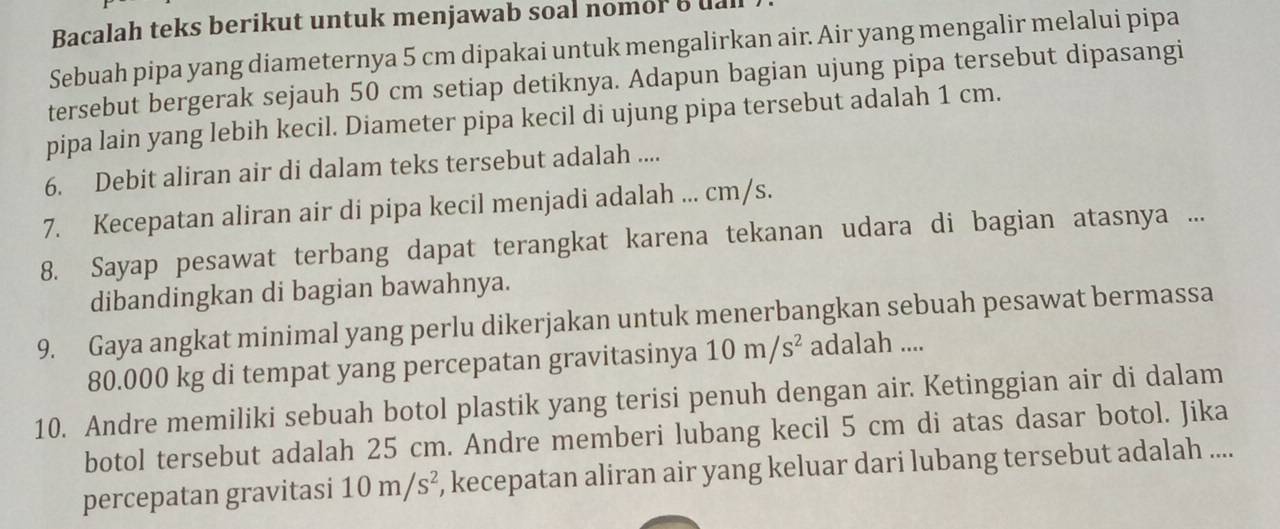 Bacalah teks berikut untuk menjawab soal nomor e ual 
Sebuah pipa yang diameternya 5 cm dipakai untuk mengalirkan air. Air yang mengalir melalui pipa 
tersebut bergerak sejauh 50 cm setiap detiknya. Adapun bagian ujung pipa tersebut dipasangi 
pipa lain yang lebih kecil. Diameter pipa kecil di ujung pipa tersebut adalah 1 cm. 
6. Debit aliran air di dalam teks tersebut adalah .... 
7. Kecepatan aliran air di pipa kecil menjadi adalah ... cm/s. 
8. Sayap pesawat terbang dapat terangkat karena tekanan udara di bagian atasnya ... 
dibandingkan di bagian bawahnya. 
9. Gaya angkat minimal yang perlu dikerjakan untuk menerbangkan sebuah pesawat bermassa
80.000 kg di tempat yang percepatan gravitasinya 10m/s^2 adalah .... 
10. Andre memiliki sebuah botol plastik yang terisi penuh dengan air. Ketinggian air di dalam 
botol tersebut adalah 25 cm. Andre memberi lubang kecil 5 cm di atas dasar botol. Jika 
percepatan gravitasi 10m/s^2 , kecepatan aliran air yang keluar dari lubang tersebut adalah ....