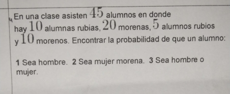 En una clase asisten 45 alumnos en donde 
hay 10 alumnas rubias, 20 morenas, 5 alumnos rubios 
y 10 morenos. Encontrar la probabilidad de que un alumno: 
1 Sea hombre. 2 Sea mujer morena. 3 Sea hombre o 
mujer.