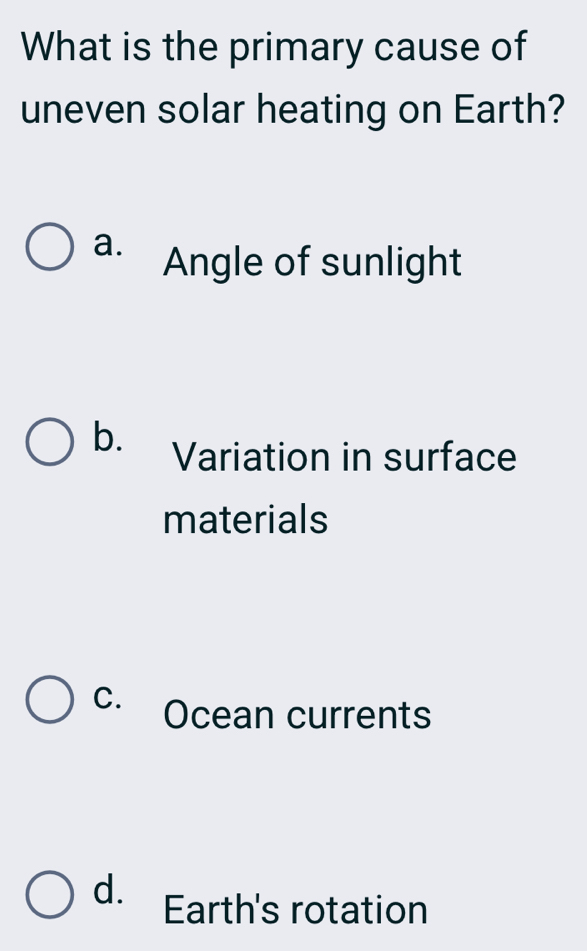 What is the primary cause of
uneven solar heating on Earth?
a. Angle of sunlight
b.
Variation in surface
materials
C. Ocean currents
d. Earth's rotation