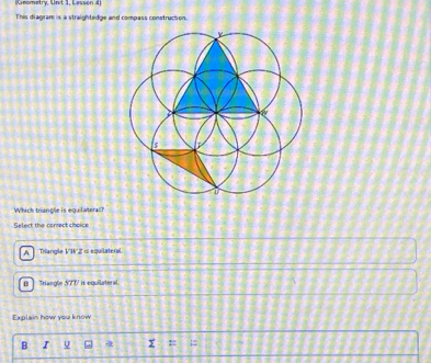 (Geometry, Unit 1, Lesson 4)
This diagram is a straightedge and compass construction.
Which triangle is equilateral?
Select the comect choice
A Triangle V'W'Z o equilateral
[ Triangle 57T is equilateral.
Explain how you know
B I