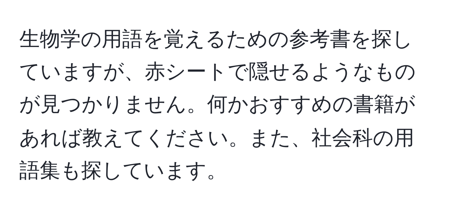 生物学の用語を覚えるための参考書を探していますが、赤シートで隠せるようなものが見つかりません。何かおすすめの書籍があれば教えてください。また、社会科の用語集も探しています。