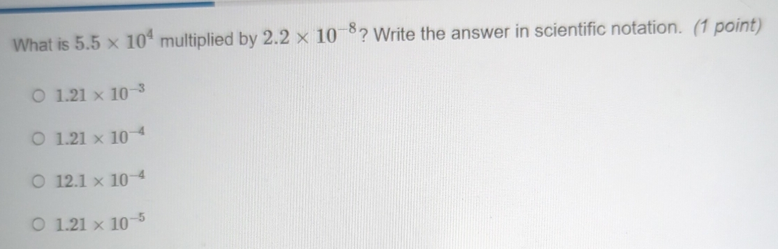 What is 5.5* 10^4 multiplied by 2.2* 10^(-8) ? Write the answer in scientific notation. (1 point)
1.21* 10^(-3)
1.21* 10^(-4)
12.1* 10^(-4)
1.21* 10^(-5)