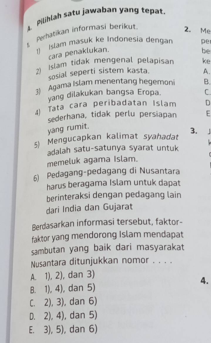 Pilihlah satu jawaban yang tepat.
1, Perhatikan informasi berikut.
2. Me
1) Islam masuk ke Indonesia dengan per
cara penaklukan.
be
2) Islam tidak mengenal pelapisan ke
sosial seperti sistem kasta. A.
3) Agama Islam menentang hegemoni B.
yang dilakukan bangsa Eropa.
C.
4) Tata cara peribadatan Islam D
sederhana, tidak perlu persíapan E
yáng rumit.
3.
5) Mengucapkan kalimat syahadat |

adalah satu-satunya syarat untuk
memeluk agama Islam.
6) Pedagang-pedagang di Nusantara
harus beragama Islam untuk dapat
berinteraksi dengan pedagang lain
dari India dan Gujarat
Berdasarkan informasi tersebut, faktor-
faktor yang mendorong Islam mendapat
sambutan yang baik dari masyarakat
Nusantara ditunjukkan nomor . . . .
A. 1), 2), dan 3)
4.
B. 1), 4), dan 5)
C. 2), 3), dan 6)
D. 2), 4), dan 5)
E. 3), 5), dan 6)