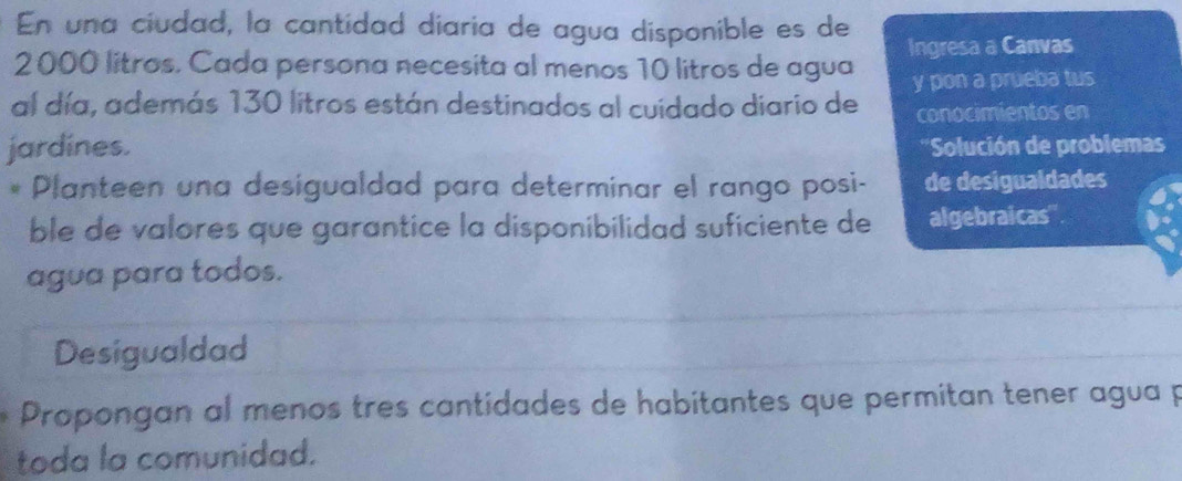 En una ciudad, la cantidad diaria de agua disponible es de
2000 litros. Cada persona necesita al menos 10 litros de agua Ingresa a Canvas 
al día, además 130 litros están destinados al cuidado diario de y pon a prueba tus 
conocimientos en 
jardines. ' ''Solución de problema 
* Planteen una desigualdad para determinar el rango posi- de desigualdades 
ble de valores que garantice la disponibilidad suficiente de algebraicas' 
agua para todos. 
Desigualdad 
Propongan al menos tres cantidades de habitantes que permitan tener agua p 
toda la comunidad.