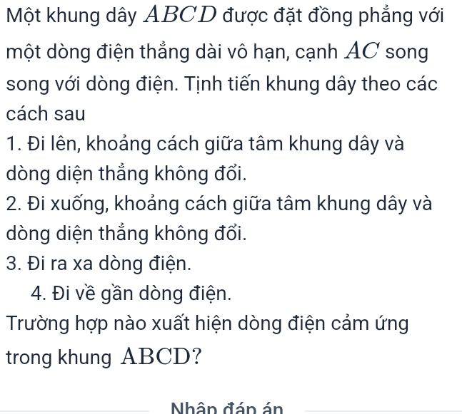 Một khung dây ABCD được đặt đồng phẳng với 
một dòng điện thẳng dài vô hạn, cạnh AC song 
song với dòng điện. Tịnh tiến khung dây theo các 
cách sau 
1. Đi lên, khoảng cách giữa tâm khung dây và 
dòng diện thắng không đổi. 
2. Đi xuống, khoảng cách giữa tâm khung dây và 
dòng diện thẳng không đổi. 
3. Đi ra xa dòng điện. 
4. Đi về gần dòng điện. 
Trường hợp nào xuất hiện dòng điện cảm ứng 
trong khung ABCD? 
Nhân đán án 
_