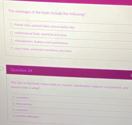 The meninges of the brain include the following?
frontal lobe, parietal lobes and occipital lobe
cerebrospinal fluid, ventricles and pons
diencephalon, thalmus and hypothalmus
dura mater, arachnoid membrane, pia mater
Question 24 3
The part of the brain responsible for muscle coordination, balance and posture, and
muscle tone is what?
cerebelium
diencephalon
cerebrum
medulla oblaongata