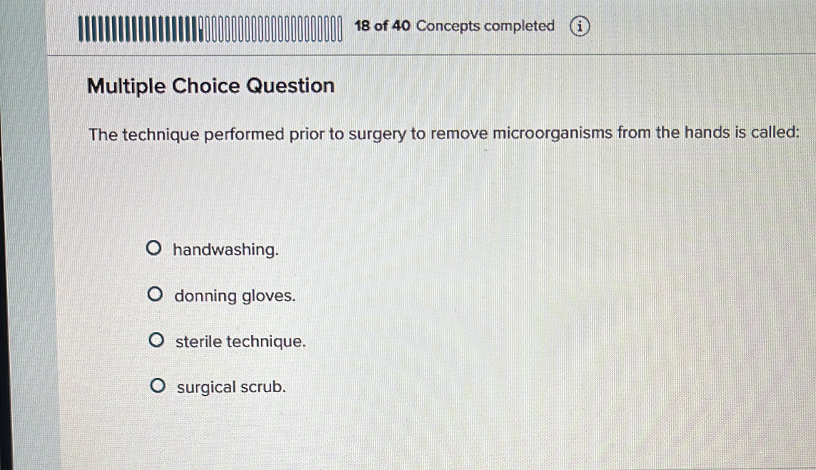 of 40 Concepts completed
Multiple Choice Question
The technique performed prior to surgery to remove microorganisms from the hands is called:
handwashing.
donning gloves.
sterile technique.
surgical scrub.