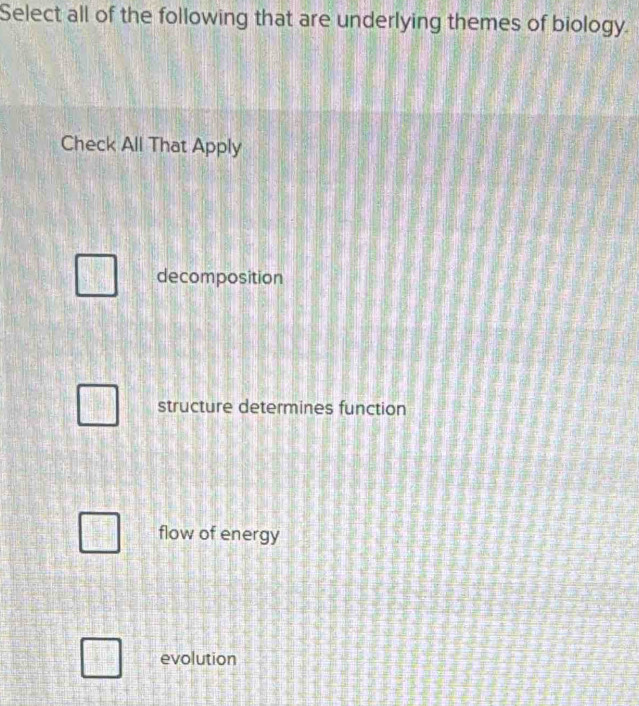 Select all of the following that are underlying themes of biology.
Check All That Apply
decomposition
structure determines function
flow of energy
evolution