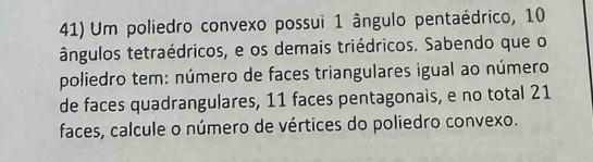 Um poliedro convexo possui 1 ângulo pentaédrico, 10
ângulos tetraédricos, e os demais triédricos. Sabendo que o 
poliedro tem: número de faces triangulares igual ao número 
de faces quadrangulares, 11 faces pentagonais, e no total 21
faces, calcule o número de vértices do poliedro convexo.