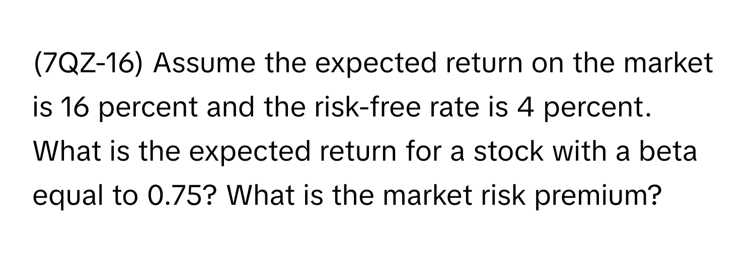 (7QZ-16) Assume the expected return on the market is 16 percent and the risk-free rate is 4 percent.

What is the expected return for a stock with a beta equal to 0.75? What is the market risk premium?