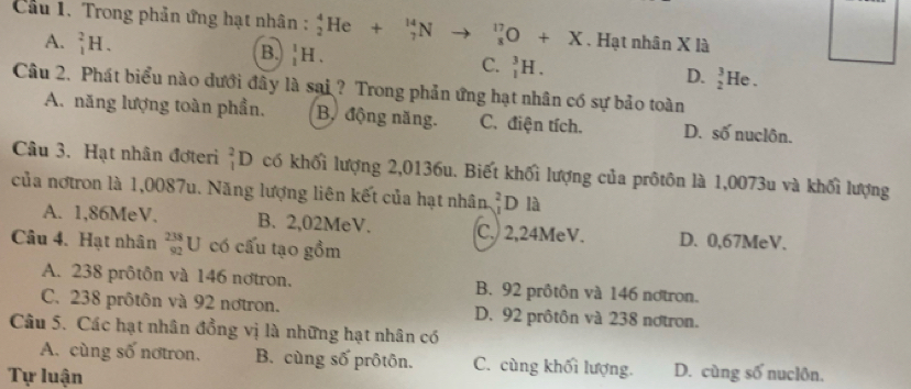 Cầu 1. Trong phản ứng hạt nhân : beginarrayr 4 2endarray He +_7^(14)N to _x^(17)O+X. Hạt nhân X là
A. _1^2H.
B. _1^1H.
C. _1^3H.
D. _2^3He
Câu 2. Phát biểu nào dưới đây là sai ? Trong phản ứng hạt nhân có sự bảo toàn
A. năng lượng toàn phần. Bộ động năng. C. điện tích. D. số nuclôn.
Câu 3. Hạt nhân đơteri _1^2D có khối lượng 2,0136u. Biết khối lượng của prôtôn là 1,0073u và khối lượng
của notron là 1,0087u. Năng lượng liên kết của hạt nhân _J^2D là
A. 1,86MeV. B. 2,02MeV. C. 2,24MeV. D. 0,67MeV.
Câu 4. Hạt nhân _(92)^(238)U có cấu tạo gồm
A. 238 prôtôn và 146 nơtron. B. 92 prôtôn và 146 nơtron.
C. 238 prôtôn và 92 nơtron. D. 92 prôtôn và 238 notron.
Câu 5. Các hạt nhân đồng vị là những hạt nhân có
A. cùng số nơtron. B. cùng số prôtôn. C. cùng khối lượng. D. cùng số nuclôn.
Tự luận