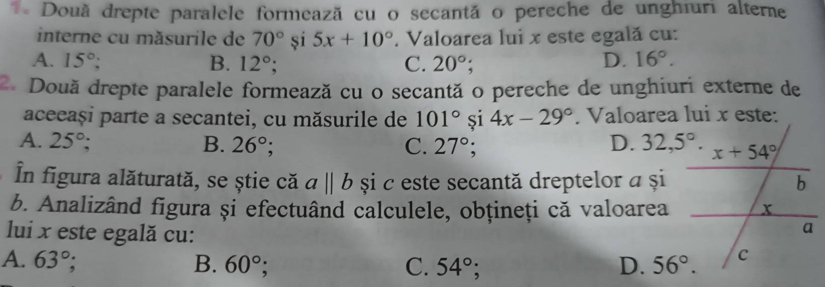 Douã drepte paralele formează cu o secantã o pereche de unghiuri alterne
interne cu măsurile de 70° și 5x+10°. Valoarea lui x este egală cu:
A. 15°; B. 12°; C. 20°; D. 16°.
2. Două drepte paralele formează cu o secantă o pereche de unghiuri externe de
aceeași parte a secantei, cu măsurile de 101° și 4x-29°. Valoarea lui x este:
A. 25°; B. 26°; C. 27°; D. 32,5°.
În figura alăturată, se știe că abeginvmatrix endvmatrix  și c este secantă dreptelor a și
b. Analizând figura și efectuând calculele, obțineți că valoarea
lui x este egală cu:
A. 63°; B. 60°; C. 54° D. 56°.