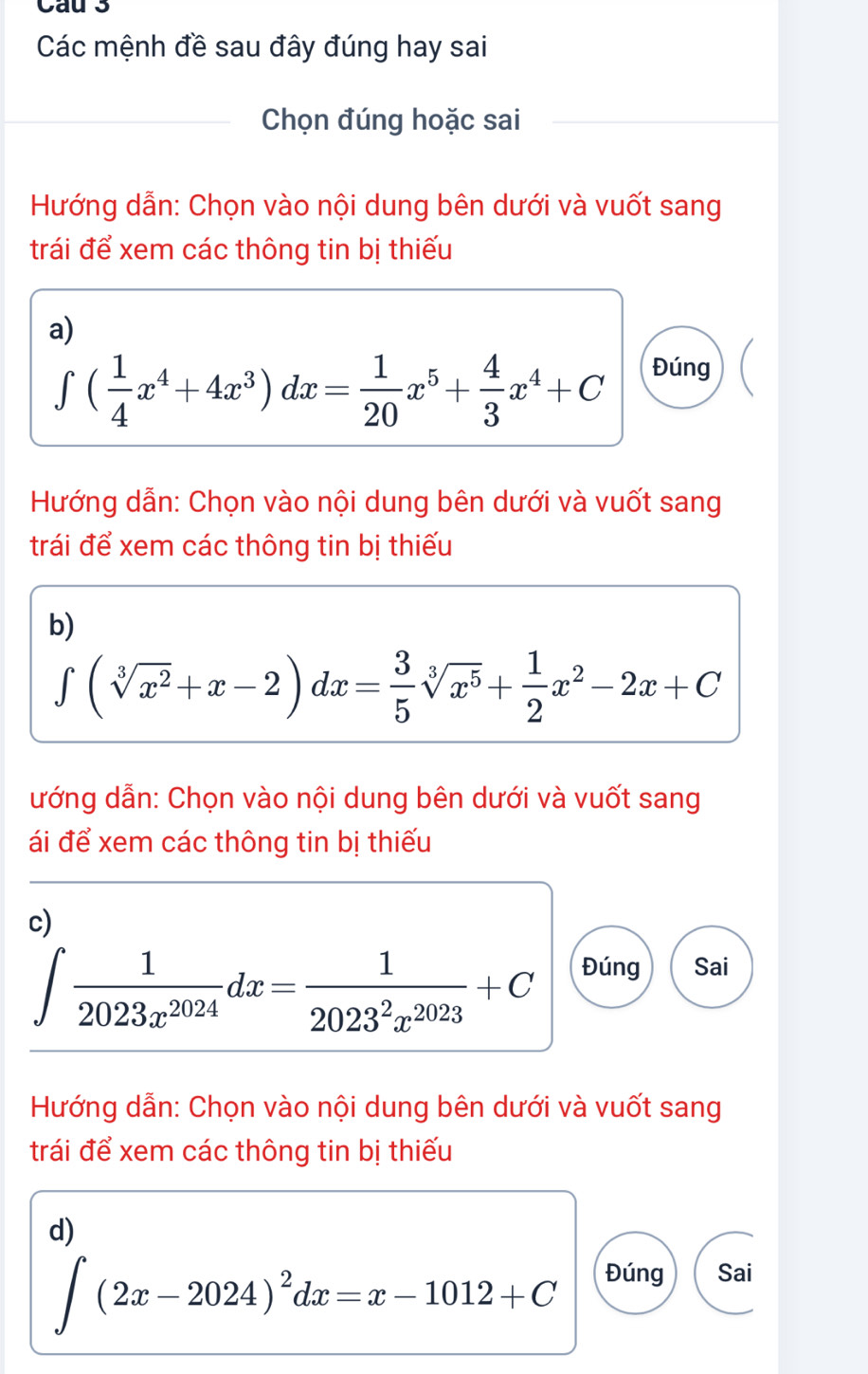 Cau 3 
Các mệnh đề sau đây đúng hay sai 
Chọn đúng hoặc sai 
Hướng dẫn: Chọn vào nội dung bên dưới và vuốt sang 
trái để xem các thông tin bị thiếu 
a)
∈t ( 1/4 x^4+4x^3)dx= 1/20 x^5+ 4/3 x^4+C Đúng 
Hướng dẫn: Chọn vào nội dung bên dưới và vuốt sang 
trái để xem các thông tin bị thiếu 
b)
∈t (sqrt[3](x^2)+x-2)dx= 3/5 sqrt[3](x^5)+ 1/2 x^2-2x+C
ướng dẫn: Chọn vào nội dung bên dưới và vuốt sang 
ái để xem các thông tin bị thiếu 
c)
∈t  1/2023x^(2024) dx= 1/2023^2x^(2023) +C Đúng Sai 
Hướng dẫn: Chọn vào nội dung bên dưới và vuốt sang 
trái để xem các thông tin bị thiếu 
d)
∈t (2x-2024)^2dx=x-1012+C Đúng Sai