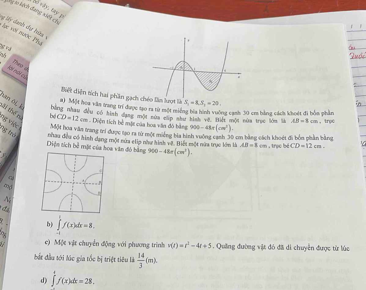 bố vậy, tay p
song to kệch đang xiết ch
ng lấy danh dự hứa
lực với nước Phê
vg và
nh Theo d
lời nói cử
Biết diện tích hai phần gạch héo lần lượt là S_1=8, S_2=20. 
a) Một hoa văn trang trí được tạo ra từ một miếng bìa hình vuông cạnh 30 cm bằng cách khoét đi bốn phần
han ôi, k bằng nhau đều có hình dạng một nửa elip như hình vẽ. Biết một nửa trục lớn là AB=8cm ， trục
tãi thế na
bé CD=12cm. Diện tích bề mặt của hoa văn đó bằng 900-48π (cm^2). 
ng việc Một hoa văn trang trí được tạo ra từ một miếng bìa hình vuông cạnh 30 cm bằng cách khoét đi bốn phần bằng
ng trở nhau đều có hình dạng một nửa elip như hình vẽ. Biết một nửa trục lớn là AB=8cm , trục bé CD=12cm. 
Diện tích bề mặt của hoa văn đó bằng 900-48π (cm^2). 
ý
5
Cá
mộ
Ne
đá
3. -
b) ∈tlimits _(-1)^1f(x)dx=8. 
ine
c) Một vật chuyển động với phương trình v(t)=t^2-4t+5. Quãng đường vật đó đã di chuyển được từ lúc
bắt đầu tới lúc gia tốc bị triệt tiêu là  14/3 (m).
d) ∈tlimits _0^4f(x)dx=28.