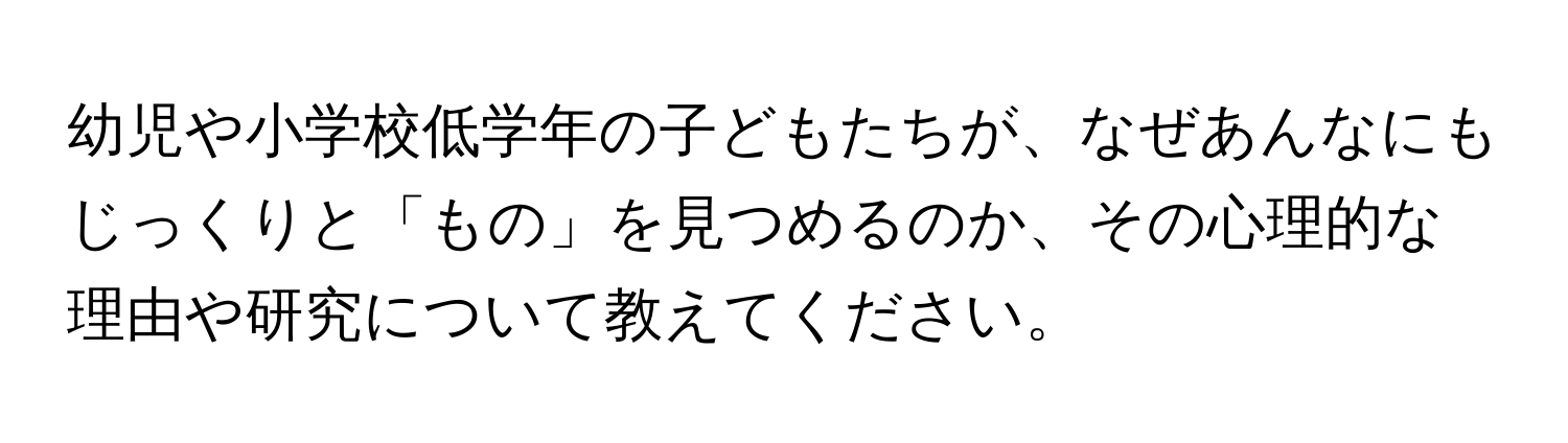 幼児や小学校低学年の子どもたちが、なぜあんなにもじっくりと「もの」を見つめるのか、その心理的な理由や研究について教えてください。