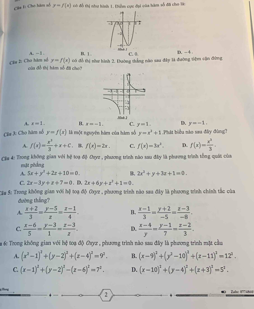 Cho hàm số y=f(x) có đồ thị như hình 1. Điểm cực đại của hàm số đã cho là:
A. -1. B. 1 . C. 0. D. -4 .
Câu 2: Cho hàm số y=f(x) có đồ thị như hình 2. Đường thẳng nào sau đây là đường tiệm cận đứng
của đồ thị hàm số đã cho?
A. x=1. B. x=-1. C. y=1. D. y=-1.
Câu 3: Cho hàm số y=f(x) là một nguyên hàm của hàm số y=x^2+1 Phát biểu nào sau đây đúng?
A. f(x)= x^3/3 +x+C B. f(x)=2x. C. f(x)=3x^2. D. f(x)= x^3/3 .
Câu 4: Trong không gian với hệ toạ độ Oxyz , phương trình nào sau đây là phương trình tổng quát của
mặt phẳng
A. 5x+y^2+2z+10=0. B. 2x^2+y+3z+1=0.
C. 2x-3y+z+7=0. D. 2x+6y+z^2+1=0.
Câu 5: Trong không gian với hệ toạ độ Oxyz , phương trình nào sau đây là phương trình chính tắc của
đường thẳng?
A.  (x+2)/3 = (y-5)/z = (z-1)/4 . B.  (x-1)/3 = (y+2)/-5 = (z-3)/-8 .
C.  (x-6)/5 = (y-3)/1 = (z-3)/z .  (x-4)/y = (y-1)/7 = (z-2)/3 .
D.
Su 6: Trong không gian với hệ toạ độ Oxyz , phương trình nào sau đây là phương trình mặt cầu
A. (x^2-1)^2+(y-2)^2+(z-4)^2=9^2. B. (x-9)^2+(y^2-10)^2+(z-11)^2=12^2.
C. (x-1)^2+(y-2)^2-(z-6)^2=7^2. D. (x-10)^2+(y-4)^2+(z+3)^2=5^2.
Hung Zalo: 0774860
2