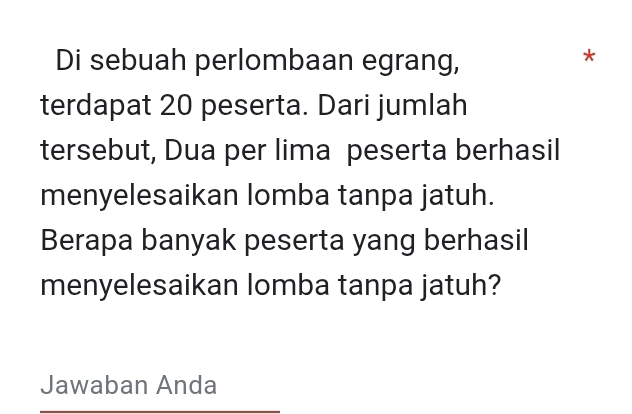 Di sebuah perlombaan egrang, 
* 
terdapat 20 peserta. Dari jumlah 
tersebut, Dua per lima peserta berhasil 
menyelesaikan lomba tanpa jatuh. 
Berapa banyak peserta yang berhasil 
menyelesaikan lomba tanpa jatuh? 
Jawaban Anda