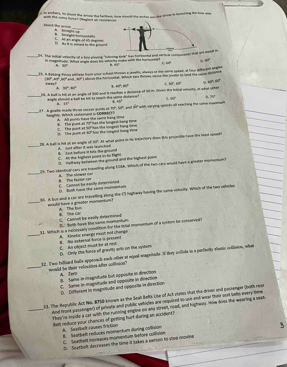 In archery, to shoot the arrow the farthest, how should the archer aim the arrow in launching the bow with
with the same force? (Neglect air resistance)
_
Shoot the arrow
A. Straight up B. Straight horizontally
C. At an angle of 45 degrees
D. As it is aimed to the ground
_24. The Initial velocity of a boy playing “luksong tinik” has horizontal and vertical components t equal in
In magnitude. What angle does his velocity make with the horizontal?
C. 60°
D. 90°
A. 30° B. 45°
_25. A Batang Pinoy athlete from your school throws a javelin, always at the same speed, at four different angles
(30°,40°,60° and ,80^0) above the horizontal. Which two throws cause the javelin to land the same distance
away? C. 30°: 60º D. 40°;60°
A. 30°;80°
B. 40°;80°
_26. A ball is hit at an angle of 300 and it reaches a distance of 50 m. Given the initial velocity, at what other
angle should a ball be hit to reach the same distance?
C. 60°
A. 15° B. 45° D. 75°
_
27. A goalie made three soccer punts at 70º, ,50^0, , and 30° with varying speeds-all reaching the same maximum
heights. Which statement is CORRECT?
A. All punts have the same hang time
B. The punt at 70° has the longest hang time
C. The punt at 50° has the longest hang time
D. The punt at 30° has the longest hang time
_
28. A ball is hit at an angle of 30°. At what point in its trajectory does this projectile have the least speed?
A. Just after it was launched
B. Just before it hits the ground
C. At the highest point in its flight
D. Halfway between the ground and the highest point
_
29. Two identical cars are traveling along EDSA. Which of the two cars would have a greater momentum?
A. The slower car
B. The faster car
C. Cannot be easily determined
D. Both have the same momentum
30. A bus and a car are travelling along the C5 highway having the same velocity. Which of the two vehicles
_would have a greater momentum?
A. The bus
B. The car
C. Cannot be easily determined
D. Both have the same momentum
_
31. Which is a necessary condition for the total momentum of a system be conserved?
A. Kinetic energy must not change
B. No external force is present
C. An object must be at rest
D. Only the force of gravity acts on the system
32. Two billiard balls approach each other at equal magnitude. If they collide in a perfectly elastic collision, what
_would be their velocities after collision?
A. Zero
B. Same in magnitude but opposite in direction
C. Same in magnitude and opposite in direction
D. Different in magnitude and opposite in direction
33. The Republic Act No. 8750 known as the Seat Belts Use of Act states that the driver and passenger (both rean
_And front passenger) of private and public vehicles are required to use and wear their seat belts every time
They’re inside a car with the running engine on any street, road, and highway. How does the wearing a seat-
Belt reduce your chances of getting hurt during an accident?
A. Seatbelt causes friction
B. Seatbelt reduces momentum during collision
C. Seatbelt increases momentum before collision
D. Seatbelt decreases the time it takes a person to stop moving