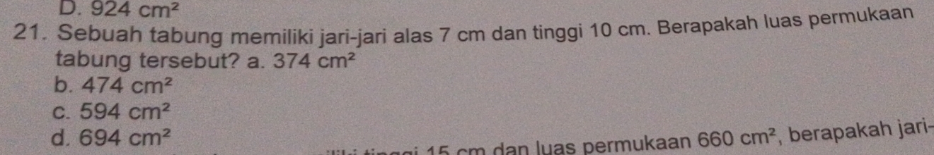 D. 924cm^2
21. Sebuah tabung memiliki jari-jari alas 7 cm dan tinggi 10 cm. Berapakah luas permukaan
tabung tersebut? a. 374cm^2
b. 474cm^2
C. 594cm^2
d. 694cm^2 660cm^2 , berapakah jari-
1 5 cm dan luas permukaan