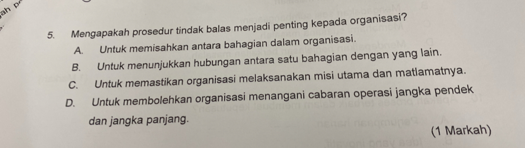 ah p
5. Mengapakah prosedur tindak balas menjadi penting kepada organisasi?
A. Untuk memisahkan antara bahagian dalam organisasi.
B. Untuk menunjukkan hubungan antara satu bahagian dengan yang lain.
C. Untuk memastikan organisasi melaksanakan misi utama dan matlamatnya.
D. Untuk membolehkan organisasi menangani cabaran operasi jangka pendek
dan jangka panjang.
(1 Markah)