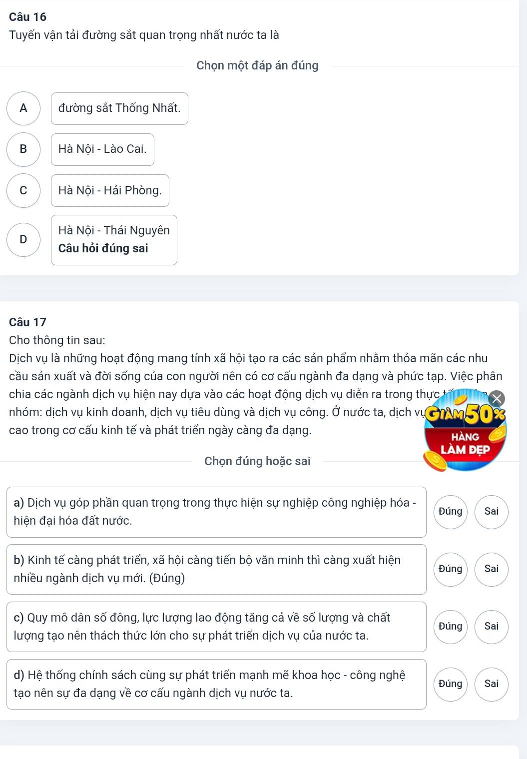 Tuyến vận tải đường sắt quan trọng nhất nước ta là
Chọn một đáp án đúng
A đường sắt Thống Nhất.
B Hà Nội - Lào Cai.
C Hà Nội - Hải Phòng.
D Hà Nội - Thái Nguyên
Câu hỏi đúng sai
Câu 17
Cho thông tin sau:
Dịch vụ là những hoạt động mang tính xã hội tạo ra các sản phẩm nhằm thỏa mãn các như
cầu sản xuất và đời sống của con người nên có cơ cấu ngành đa dạng và phức tạp. Việc phân
chia các ngành dịch vụ hiện nay dựa vào các hoạt động dịch vụ diễn ra trong thực t
nhóm: dịch vụ kinh doanh, dịch vụ tiêu dùng và dịch vụ công. Ở nước ta, dịch vụ ơMM %
cao trong cơ cấu kinh tế và phát triển ngày càng đa dạng.
HANG
làm đẹp
Chọn đúng hoặc sai
a) Dịch vụ góp phần quan trọng trong thực hiện sự nghiệp công nghiệp hóa - Đúng Sai
hiện đại hóa đất nước.
b) Kinh tế càng phát triển, xã hội càng tiến bộ văn minh thì càng xuất hiện Đúng Sai
nhiều ngành dịch vụ mới. (Đúng)
c) Quy mô dân số đông, lực lượng lao động tăng cả về số lượng và chất Đúng Sai
lượng tạo nên thách thức lớn cho sự phát triển dịch vụ của nước ta.
d) Hệ thống chính sách cùng sự phát triển mạnh mẽ khoa học - công nghệ Đúng Sai
tạo nên sự đa dạng về cơ cấu ngành dịch vụ nước ta.