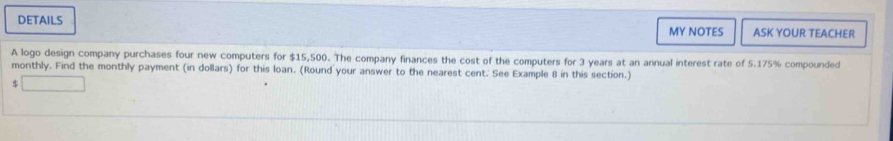 DETAILS ASK YOUR TEACHER 
MY NOTES 
A logo design company purchases four new computers for $15,500. The company finances the cost of the computers for 3 years at an annual interest rate of 5.175% compounded 
monthly. Find the monthly payment (in dollars) for this loan. (Round your answer to the nearest cent. See Example 8 in this section.) 
$ x_(□ ))°